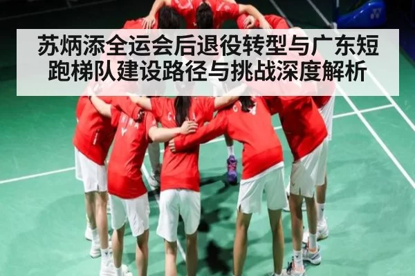 苏炳添全运会后退役转型与广东短跑梯队建设路径与挑战深度解析
