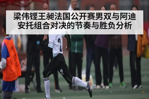 梁伟铿王昶法国公开赛男双与阿迪安托组合对决的节奏与胜负分析