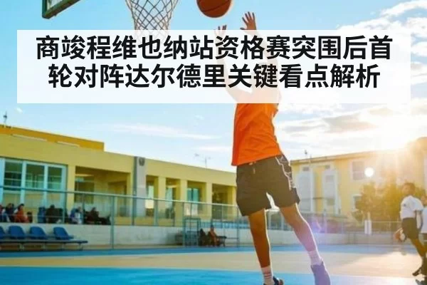 商竣程维也纳站资格赛突围后首轮对阵达尔德里关键看点解析