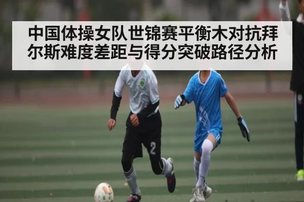中国体操女队世锦赛平衡木对抗拜尔斯难度差距与得分突破路径分析